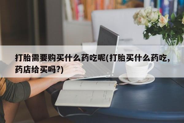 私人医院 打胎药吗打胎需要购买什么药吃呢(打胎买什么药吃,药店给买吗?)